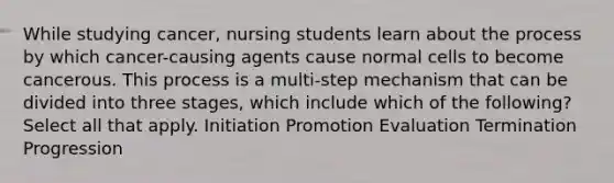 While studying cancer, nursing students learn about the process by which cancer-causing agents cause normal cells to become cancerous. This process is a multi-step mechanism that can be divided into three stages, which include which of the following? Select all that apply. Initiation Promotion Evaluation Termination Progression