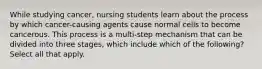 While studying cancer, nursing students learn about the process by which cancer-causing agents cause normal cells to become cancerous. This process is a multi-step mechanism that can be divided into three stages, which include which of the following? Select all that apply.