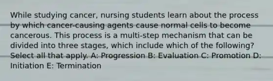 While studying cancer, nursing students learn about the process by which cancer-causing agents cause normal cells to become cancerous. This process is a multi-step mechanism that can be divided into three stages, which include which of the following? Select all that apply. A: Progression B: Evaluation C: Promotion D: Initiation E: Termination