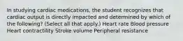 In studying cardiac medications, the student recognizes that cardiac output is directly impacted and determined by which of the following? (Select all that apply.) Heart rate Blood pressure Heart contractility Stroke volume Peripheral resistance