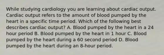 While studying cardiology you are learning about cardiac output. Cardiac output refers to the amount of blood pumped by the heart in a specific time period. Which of the following best describes cardiac output? A. Blood pumped by the heart in a 24 hour period B. Blood pumped by the heart in 1 hour C. Blood pumped by the heart during a 60 second period D. Blood pumped by the heart during an 8-hour period.