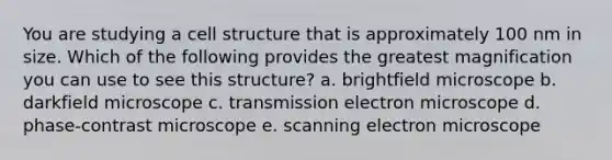 You are studying a cell structure that is approximately 100 nm in size. Which of the following provides the greatest magnification you can use to see this structure? a. brightfield microscope b. darkfield microscope c. transmission electron microscope d. phase-contrast microscope e. scanning electron microscope