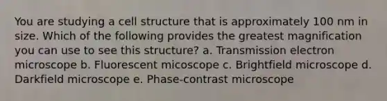 You are studying a cell structure that is approximately 100 nm in size. Which of the following provides the greatest magnification you can use to see this structure? a. Transmission electron microscope b. Fluorescent micoscope c. Brightfield microscope d. Darkfield microscope e. Phase-contrast microscope