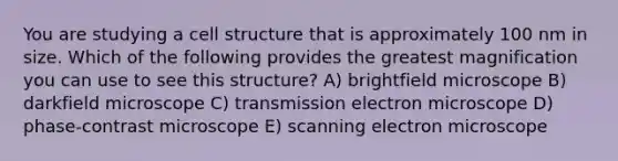 You are studying a cell structure that is approximately 100 nm in size. Which of the following provides the greatest magnification you can use to see this structure? A) brightfield microscope B) darkfield microscope C) transmission electron microscope D) phase-contrast microscope E) scanning electron microscope