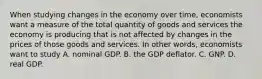 When studying changes in the economy over time, economists want a measure of the total quantity of goods and services the economy is producing that is not affected by changes in the prices of those goods and services. In other words, economists want to study A. nominal GDP. B. the GDP deflator. C. GNP. D. real GDP.