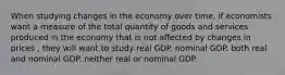 When studying changes in the economy over time, if economists want a measure of the total quantity of goods and services produced in the economy that is not affected by changes in prices , they will want to study real GDP. nominal GDP. both real and nominal GDP. neither real or nominal GDP.