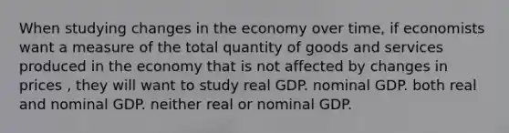 When studying changes in the economy over time, if economists want a measure of the total quantity of goods and services produced in the economy that is not affected by changes in prices , they will want to study real GDP. nominal GDP. both real and nominal GDP. neither real or nominal GDP.