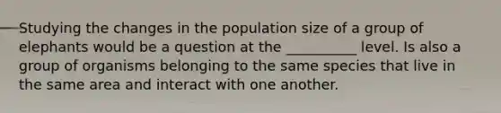 Studying the changes in the population size of a group of elephants would be a question at the __________ level. Is also a group of organisms belonging to the same species that live in the same area and interact with one another.