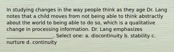 In studying changes in the way people think as they age Dr. Lang notes that a child moves from not being able to think abstractly about the world to being able to do so, which is a qualitative change in processing information. Dr. Lang emphasizes ___________________. Select one: a. discontinuity b. stability c. nurture d. continuity