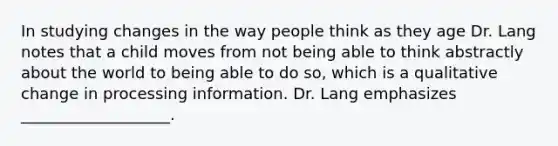 In studying changes in the way people think as they age Dr. Lang notes that a child moves from not being able to think abstractly about the world to being able to do so, which is a qualitative change in processing information. Dr. Lang emphasizes ___________________.