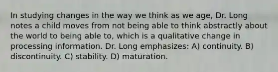 In studying changes in the way we think as we age, Dr. Long notes a child moves from not being able to think abstractly about the world to being able to, which is a qualitative change in processing information. Dr. Long emphasizes: A) continuity. B) discontinuity. C) stability. D) maturation.