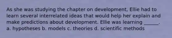 As she was studying the chapter on development, Ellie had to learn several interrelated ideas that would help her explain and make predictions about development. Ellie was learning ______. a. hypotheses b. models c. theories d. scientific methods