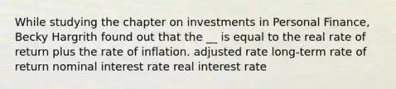 While studying the chapter on investments in Personal Finance, Becky Hargrith found out that the __ is equal to the real rate of return plus the rate of inflation. adjusted rate long-term rate of return nominal interest rate real interest rate