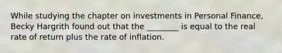 While studying the chapter on investments in Personal Finance, Becky Hargrith found out that the ________ is equal to the real rate of return plus the rate of inflation.