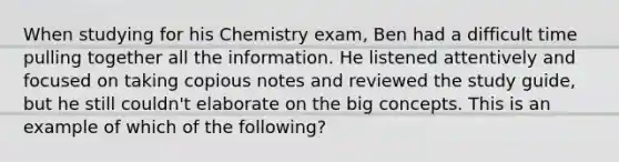 When studying for his Chemistry exam, Ben had a difficult time pulling together all the information. He listened attentively and focused on taking copious notes and reviewed the study guide, but he still couldn't elaborate on the big concepts. This is an example of which of the following?