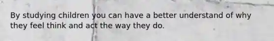 By studying children you can have a better understand of why they feel think and act the way they do.