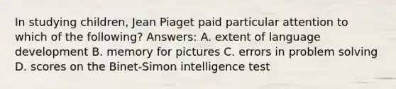 In studying children, Jean Piaget paid particular attention to which of the following? Answers: A. extent of language development B. memory for pictures C. errors in problem solving D. scores on the Binet-Simon intelligence test