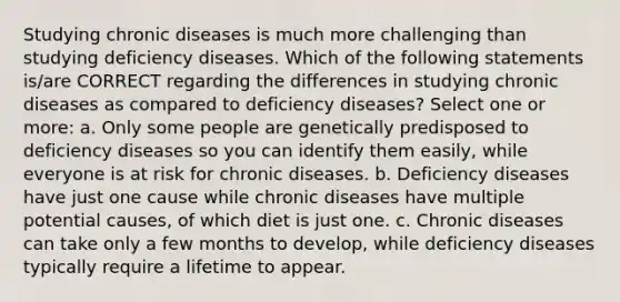 Studying chronic diseases is much more challenging than studying deficiency diseases. Which of the following statements is/are CORRECT regarding the differences in studying chronic diseases as compared to deficiency diseases? Select one or more: a. Only some people are genetically predisposed to deficiency diseases so you can identify them easily, while everyone is at risk for chronic diseases. b. Deficiency diseases have just one cause while chronic diseases have multiple potential causes, of which diet is just one. c. Chronic diseases can take only a few months to develop, while deficiency diseases typically require a lifetime to appear.