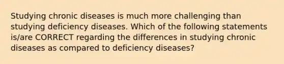 Studying chronic diseases is much more challenging than studying deficiency diseases. Which of the following statements is/are CORRECT regarding the differences in studying chronic diseases as compared to deficiency diseases?