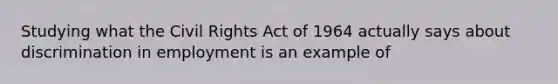 Studying what the Civil Rights Act of 1964 actually says about discrimination in employment is an example of