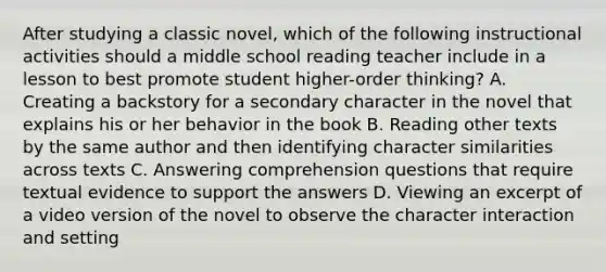 After studying a classic novel, which of the following instructional activities should a middle school reading teacher include in a lesson to best promote student higher-order thinking? A. Creating a backstory for a secondary character in the novel that explains his or her behavior in the book B. Reading other texts by the same author and then identifying character similarities across texts C. Answering comprehension questions that require textual evidence to support the answers D. Viewing an excerpt of a video version of the novel to observe the character interaction and setting