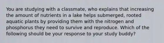 You are studying with a classmate, who explains that increasing the amount of nutrients in a lake helps submerged, rooted aquatic plants by providing them with the nitrogen and phosphorus they need to survive and reproduce. Which of the following should be your response to your study buddy?