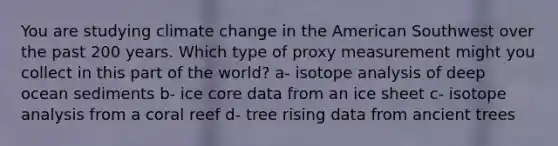 You are studying climate change in the American Southwest over the past 200 years. Which type of proxy measurement might you collect in this part of the world? a- isotope analysis of deep ocean sediments b- ice core data from an ice sheet c- isotope analysis from a coral reef d- tree rising data from ancient trees