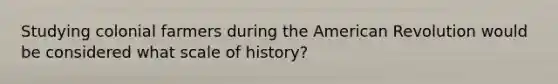 Studying colonial farmers during the American Revolution would be considered what scale of history?