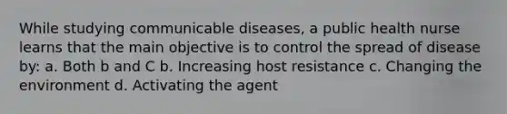 While studying communicable diseases, a public health nurse learns that the main objective is to control the spread of disease by: a. Both b and C b. Increasing host resistance c. Changing the environment d. Activating the agent