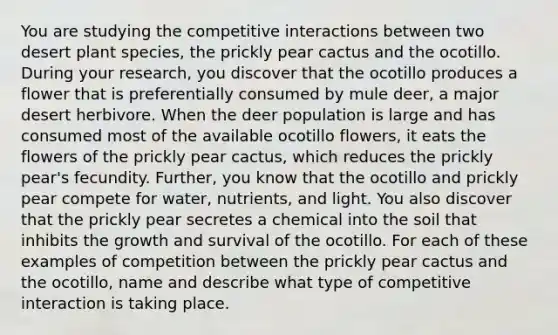 You are studying the competitive interactions between two desert plant species, the prickly pear cactus and the ocotillo. During your research, you discover that the ocotillo produces a flower that is preferentially consumed by mule deer, a major desert herbivore. When the deer population is large and has consumed most of the available ocotillo flowers, it eats the flowers of the prickly pear cactus, which reduces the prickly pear's fecundity. Further, you know that the ocotillo and prickly pear compete for water, nutrients, and light. You also discover that the prickly pear secretes a chemical into the soil that inhibits the growth and survival of the ocotillo. For each of these examples of competition between the prickly pear cactus and the ocotillo, name and describe what type of competitive interaction is taking place.