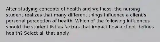 After studying concepts of health and wellness, the nursing student realizes that many different things influence a client's personal perception of health. Which of the following influences should the student list as factors that impact how a client defines health? Select all that apply.