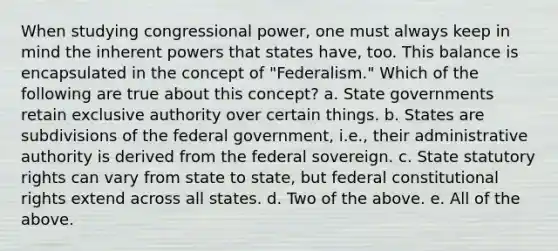 When studying congressional power, one must always keep in mind the inherent powers that states have, too. This balance is encapsulated in the concept of "Federalism." Which of the following are true about this concept? a. State governments retain exclusive authority over certain things. b. States are subdivisions of the federal government, i.e., their administrative authority is derived from the federal sovereign. c. State statutory rights can vary from state to state, but federal constitutional rights extend across all states. d. Two of the above. e. All of the above.