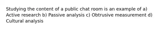 Studying the content of a public chat room is an example of a) Active research b) Passive analysis c) Obtrusive measurement d) Cultural analysis