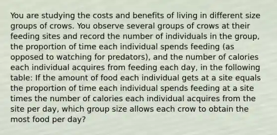 You are studying the costs and benefits of living in different size groups of crows. You observe several groups of crows at their feeding sites and record the number of individuals in the group, the proportion of time each individual spends feeding (as opposed to watching for predators), and the number of calories each individual acquires from feeding each day, in the following table: If the amount of food each individual gets at a site equals the proportion of time each individual spends feeding at a site times the number of calories each individual acquires from the site per day, which group size allows each crow to obtain the most food per day?