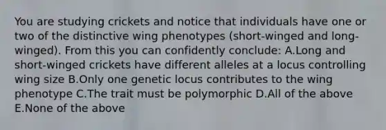 You are studying crickets and notice that individuals have one or two of the distinctive wing phenotypes (short-winged and long-winged). From this you can confidently conclude: A.Long and short-winged crickets have different alleles at a locus controlling wing size B.Only one genetic locus contributes to the wing phenotype C.The trait must be polymorphic D.All of the above E.None of the above