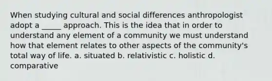 When studying cultural and social differences anthropologist adopt a _____ approach. This is the idea that in order to understand any element of a community we must understand how that element relates to other aspects of the community's total way of life. a. situated b. relativistic c. holistic d. comparative