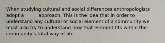 When studying cultural and social differences anthropologists adopt a _____ approach. This is the idea that in order to understand any cultural or social element of a community we must also try to understand how that element fits within the community's total way of life.