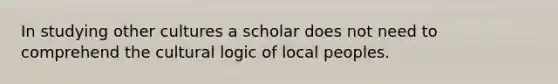 In studying other cultures a scholar does not need to comprehend the cultural logic of local peoples.