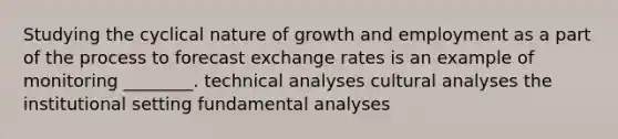 Studying the cyclical nature of growth and employment as a part of the process to forecast exchange rates is an example of monitoring ________. technical analyses cultural analyses the institutional setting fundamental analyses