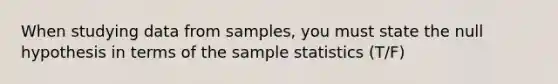 When studying data from samples, you must state the null hypothesis in terms of the sample statistics (T/F)