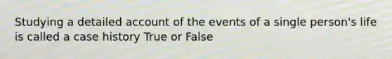 Studying a detailed account of the events of a single person's life is called a case history True or False