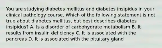 You are studying diabetes mellitus and diabetes insipidus in your clinical pathology course. Which of the following statement is not true about diabetes mellitus, but best describes diabetes insipidus? A. Is a disorder of carbohydrate metabolism B. It results from insulin deficiency C. It is associated with the pancreas D. It is associated with the pituitary gland