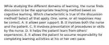 While studying the different domains of learning, the nurse finds discussion to be the appropriate teaching method based on cognitive learning. Which characteristic is true of the discussion method? Select all that apply. One, some, or all responses may be correct. A. It allows peer support. B. It involves both the nurse and the patient. C. It involves presentation of procedures or skills by the nurse. D. It helps the patient learn from others' experiences. E. It allows the patient to assume responsibility for completing learning activities at his or her own pace.