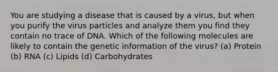 You are studying a disease that is caused by a virus, but when you purify the virus particles and analyze them you find they contain no trace of DNA. Which of the following molecules are likely to contain the genetic information of the virus? (a) Protein (b) RNA (c) Lipids (d) Carbohydrates