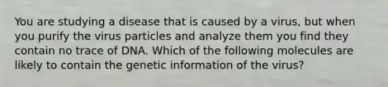 You are studying a disease that is caused by a virus, but when you purify the virus particles and analyze them you find they contain no trace of DNA. Which of the following molecules are likely to contain the genetic information of the virus?