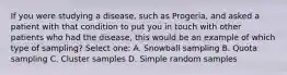 If you were studying a disease, such as Progeria, and asked a patient with that condition to put you in touch with other patients who had the disease, this would be an example of which type of sampling? Select one: A. Snowball sampling B. Quota sampling C. Cluster samples D. Simple random samples