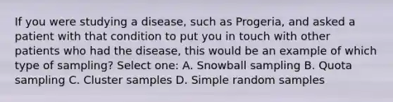 If you were studying a disease, such as Progeria, and asked a patient with that condition to put you in touch with other patients who had the disease, this would be an example of which type of sampling? Select one: A. Snowball sampling B. Quota sampling C. Cluster samples D. Simple random samples