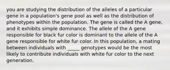 you are studying the distribution of the alleles of a particular gene in a population's gene pool as well as the distribution of phenotypes within the population. The gene is called the A gene, and it exhibits simple dominance. The allele of the A gene responsible for black fur color is dominant to the allele of the A gene responsible for white fur color. In this population, a mating between individuals with _____ genotypes would be the most likely to contribute individuals with white fur color to the next generation.