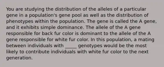 You are studying the distribution of the alleles of a particular gene in a population's gene pool as well as the distribution of phenotypes within the population. The gene is called the A gene, and it exhibits simple dominance. The allele of the A gene responsible for back fur color is dominant to the allele of the A gene responsible for white fur color. In this population, a mating between individuals with _____ genotypes would be the most likely to contribute individuals with white fur color to the next generation.