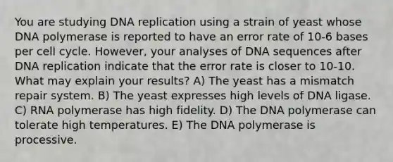 You are studying DNA replication using a strain of yeast whose DNA polymerase is reported to have an error rate of 10-6 bases per cell cycle. However, your analyses of DNA sequences after DNA replication indicate that the error rate is closer to 10-10. What may explain your results? A) The yeast has a mismatch repair system. B) The yeast expresses high levels of DNA ligase. C) RNA polymerase has high fidelity. D) The DNA polymerase can tolerate high temperatures. E) The DNA polymerase is processive.